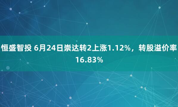 恒盛智投 6月24日崇达转2上涨1.12%，转股溢价率16.83%