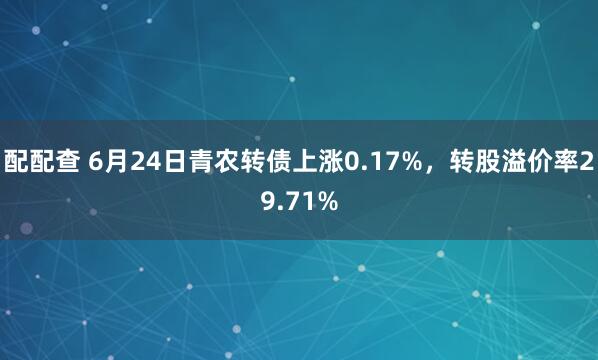 配配查 6月24日青农转债上涨0.17%，转股溢价率29.71%