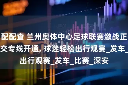 配配查 兰州奥体中心足球联赛激战正酣, 赛事公交专线开通, 球迷轻松出行观赛_发车_比赛_深安