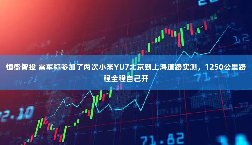 恒盛智投 雷军称参加了两次小米YU7北京到上海道路实测，1250公里路程全程自己开