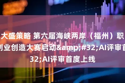 大盛策略 第六届海峡两岸（福州）职工创新创业创造大赛启动 AI评审首度上线