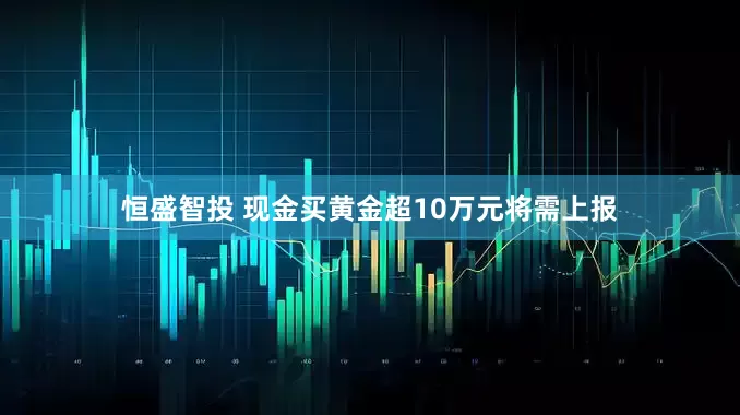恒盛智投 现金买黄金超10万元将需上报