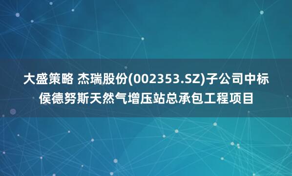 大盛策略 杰瑞股份(002353.SZ)子公司中标侯德努斯天然气增压站总承包工程项目