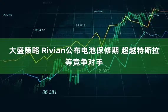 大盛策略 Rivian公布电池保修期 超越特斯拉等竞争对手