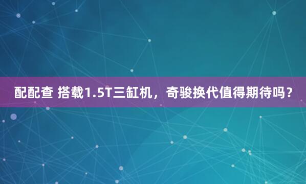配配查 搭载1.5T三缸机，奇骏换代值得期待吗？