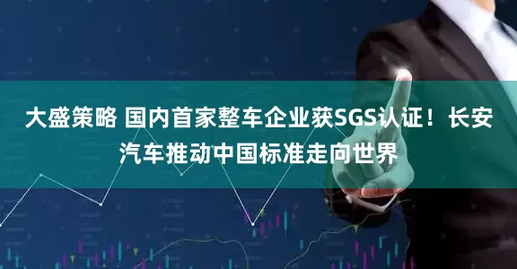 大盛策略 国内首家整车企业获SGS认证！长安汽车推动中国标准走向世界