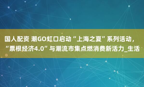 国人配资 潮GO虹口启动“上海之夏”系列活动， “票根经济4.0”与潮流市集点燃消费新活力_生活