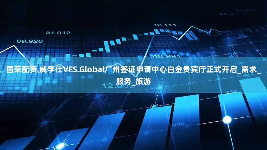 国荣配资 威孚仕VFS Global广州签证申请中心白金贵宾厅正式开启_需求_服务_旅游