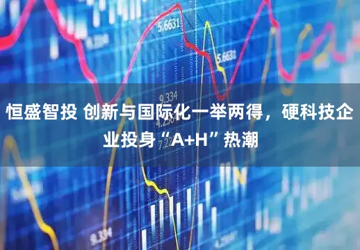 恒盛智投 创新与国际化一举两得，硬科技企业投身“A+H”热潮