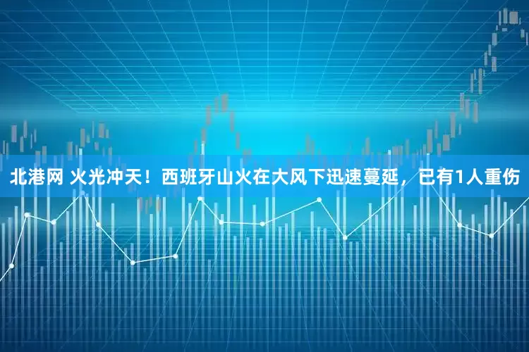 北港网 火光冲天！西班牙山火在大风下迅速蔓延，已有1人重伤