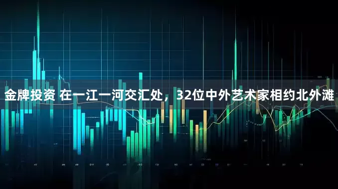 金牌投资 在一江一河交汇处，32位中外艺术家相约北外滩