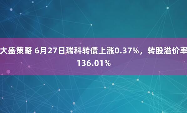 大盛策略 6月27日瑞科转债上涨0.37%，转股溢价率136.01%