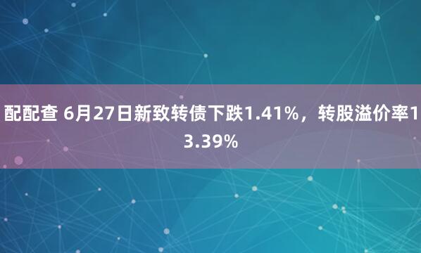 配配查 6月27日新致转债下跌1.41%，转股溢价率13.39%
