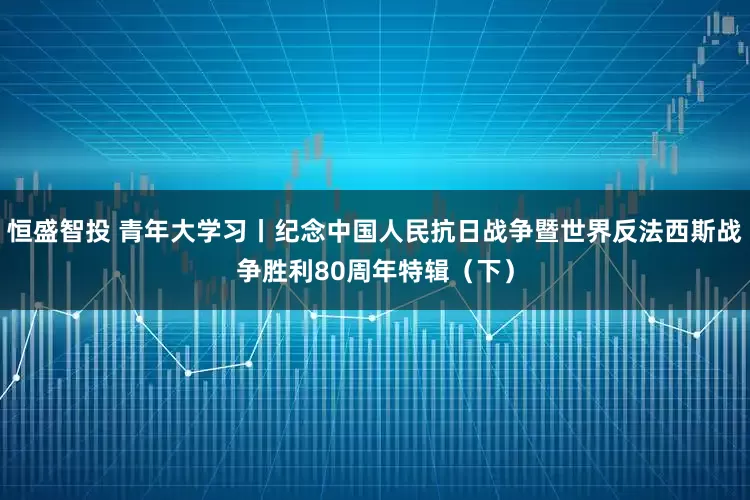 恒盛智投 青年大学习丨纪念中国人民抗日战争暨世界反法西斯战争胜利80周年特辑（下）