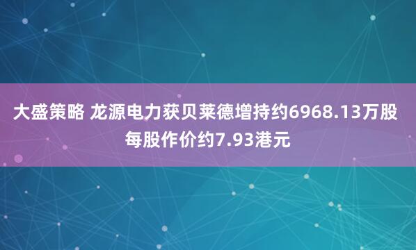 大盛策略 龙源电力获贝莱德增持约6968.13万股 每股作价约7.93港元
