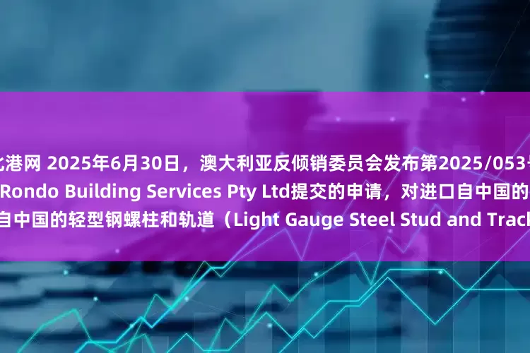 北港网 2025年6月30日，澳大利亚反倾销委员会发布第2025/053号公告称，应澳大利亚国内企业Rondo Building Services Pty Ltd提交的申请，对进口自中国的轻型钢螺柱和轨道（Light Gauge Steel Stud and Track）发起反倾销和反补贴调查。