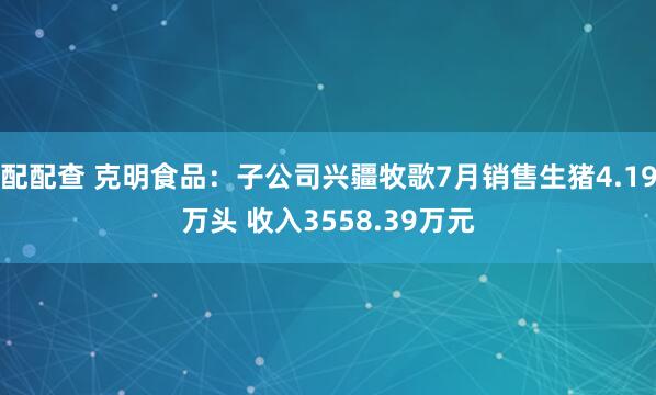 配配查 克明食品：子公司兴疆牧歌7月销售生猪4.19万头 收入3558.39万元