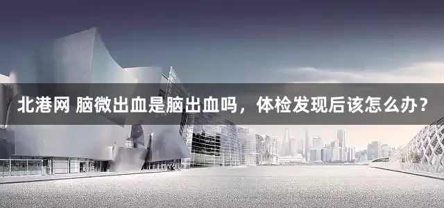 北港网 脑微出血是脑出血吗，体检发现后该怎么办？